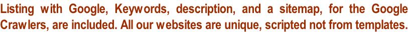 Listing with Google, Keywords, description, and a sitemap, for the Google  Crawlers, are included. All our websites are unique, scripted not from templates.